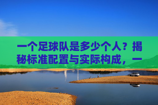 一个足球队是多少个人?揭秘标准配置与实际构成,一个足球队是多少个人?揭秘标准配置与实际构成