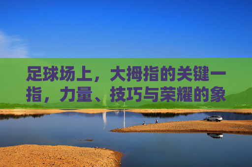 足球场上，大拇指的关键一指，力量、技巧与荣耀的象征——从足球运动员的脚部细节看运动本质