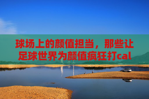 球场上的颜值担当,那些让足球世界为颜值疯狂打call的足球运动员