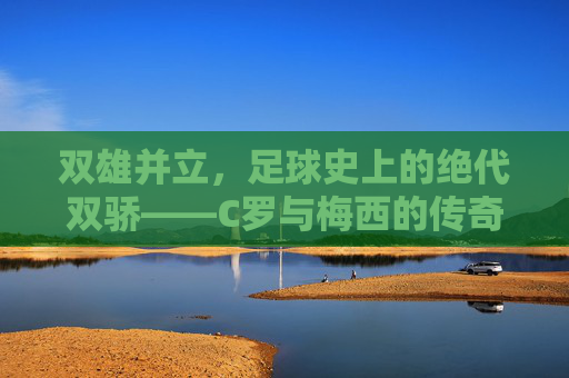 双雄并立,足球史上的绝代双骄——C罗与梅西的传奇对决