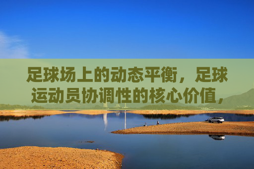 足球场上的动态平衡，足球运动员协调性的核心价值，足球场上的动态平衡，足球运动员协调性的核心价值