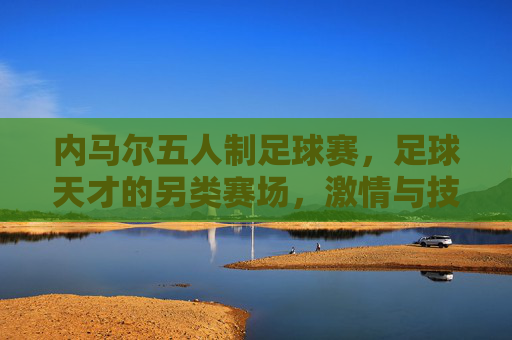 内马尔五人制足球赛，足球天才的另类赛场，激情与技巧的完美融合