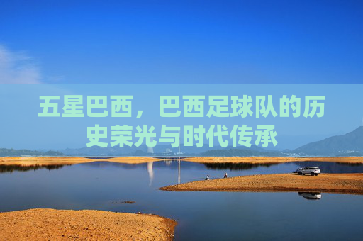 五星巴西，巴西足球队的历史荣光与时代传承