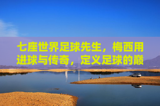 七座世界足球先生，梅西用进球与传奇，定义足球的巅峰与荣耀，七座世界足球先生，梅西以进球与传奇定义足球的巅峰荣耀