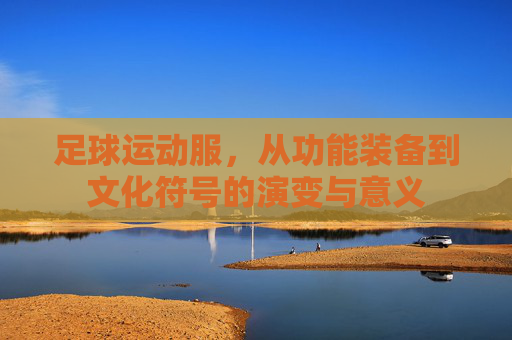 足球运动服,从功能装备到文化符号的演变与意义