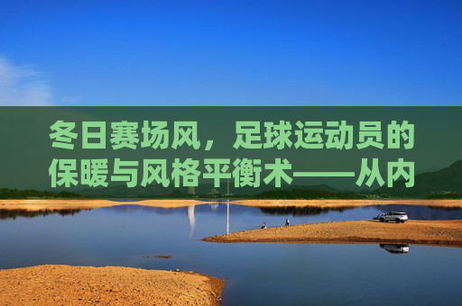冬日赛场风,足球运动员的保暖与风格平衡术——从内到外的功能穿搭指南