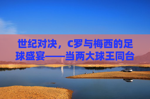 世纪对决,C罗与梅西的足球盛宴——当两大球王同台竞技,足球的激情与荣耀如何碰撞?世纪对决,C罗与梅西的足球盛宴——当两大球王同台竞技,足球的激情与荣耀如何碰撞?