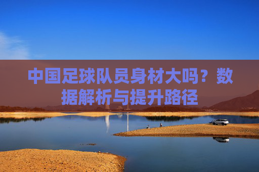 中国足球队员身材大吗?数据解析与提升路径