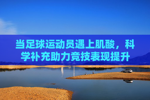 当足球运动员遇上肌酸，科学补充助力竞技表现提升