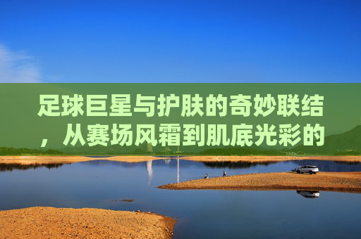 足球巨星与护肤的奇妙联结,从赛场风霜到肌底光彩的蜕变
