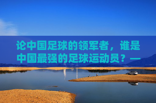 论中国足球的领军者,谁是中国最强的足球运动员?——从历史成就与时代影响看其核心地位