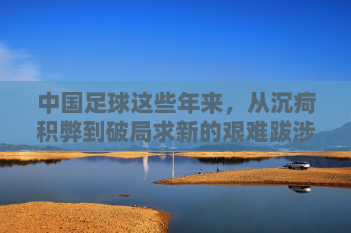 中国足球这些年来，从沉疴积弊到破局求新的艰难跋涉
