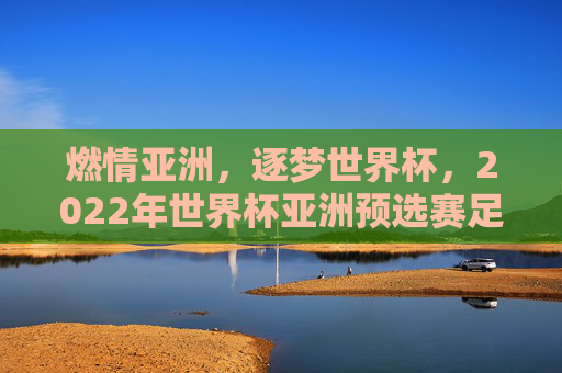 燃情亚洲，逐梦世界杯，2022年世界杯亚洲预选赛足球风云录