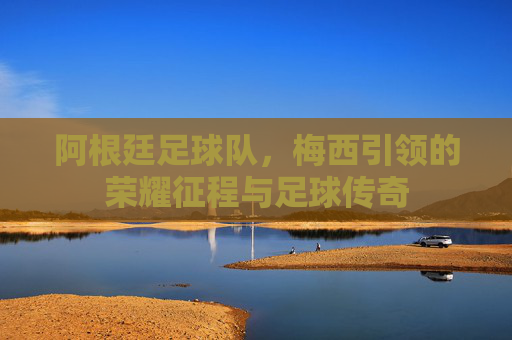 阿根廷足球队,梅西引领的荣耀征程与足球传奇