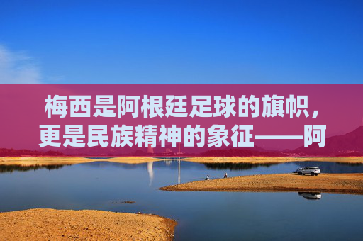 梅西是阿根廷足球的旗帜，更是民族精神的象征——阿根廷足球的璀璨明珠与时代印记，梅西是阿根廷足球的旗帜，更是民族精神的象征——阿根廷足球的璀璨明珠与时代印记