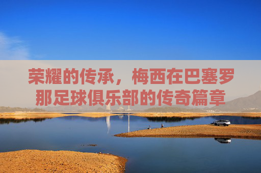 荣耀的传承，梅西在巴塞罗那足球俱乐部的传奇篇章