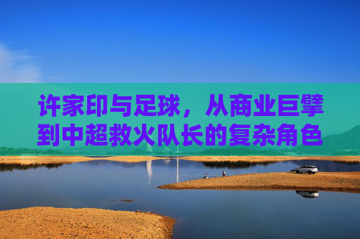 许家印与足球，从商业巨擘到中超救火队长的复杂角色与争议，许家印与足球，从商业巨擘到中超救火队长的复杂角色与争议