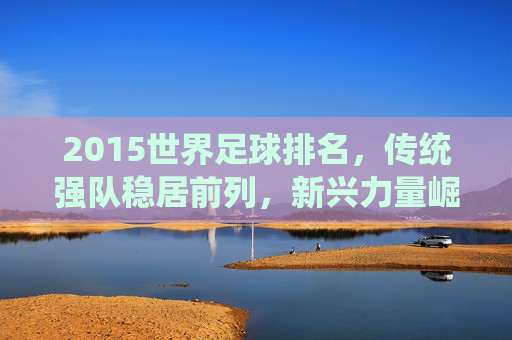 2015世界足球排名，传统强队稳居前列，新兴力量崛起展现足球发展新趋势，2015世界足球排名，传统强队稳居前列，新兴力量崛起展现足球发展新趋势