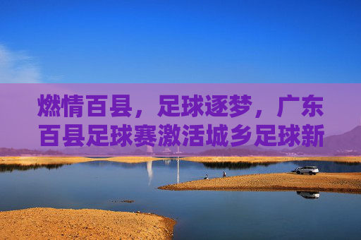 燃情百县，足球逐梦，广东百县足球赛激活城乡足球新引擎，燃情百县，足球逐梦，广东百县足球赛激活城乡足球新引擎
