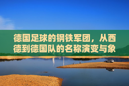 德国足球的钢铁军团，从西德到德国队的名称演变与象征意义，德国足球钢铁军团，从西德到德国队名称的演变与象征意义
