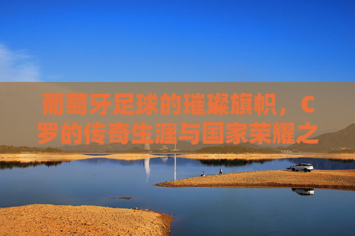 葡萄牙足球的璀璨旗帜，C罗的传奇生涯与国家荣耀之路，葡萄牙足球的璀璨旗帜，C罗传奇生涯与国家荣耀之路