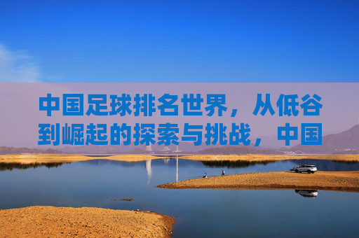 中国足球排名世界，从低谷到崛起的探索与挑战，中国足球排名世界，从低谷到崛起的探索与挑战