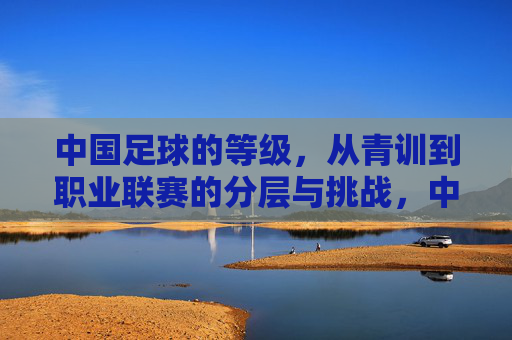 中国足球的等级，从青训到职业联赛的分层与挑战，中国足球的等级，青训到职业联赛的分层与挑战