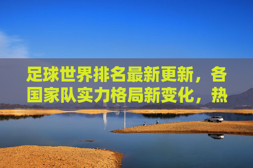 足球世界排名最新更新，各国家队实力格局新变化，热门球队排名波动与未来展望，足球世界排名最新更新，各国家队实力格局新变化、热门球队排名波动与未来展望