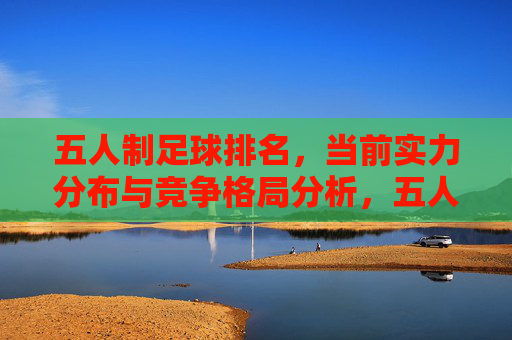五人制足球排名，当前实力分布与竞争格局分析，五人制足球排名，当前实力分布与竞争格局分析