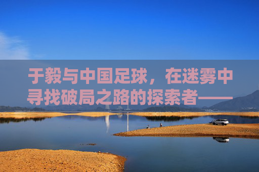 于毅与中国足球，在迷雾中寻找破局之路的探索者——个体视角下的国家运动反思，于毅与中国足球，在迷雾中寻找破局之路的探索者——个体视角下的国家运动反思