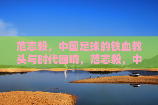 范志毅，中国足球的铁血教头与时代回响，范志毅，中国足球的铁血教头与时代回响