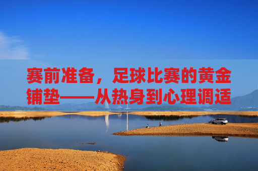 赛前准备，足球比赛的黄金铺垫——从热身到心理调适的全方位指南，赛前准备，足球比赛的黄金铺垫——从热身到心理调适的全方位指南