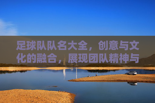 足球队队名大全，创意与文化的融合，展现团队精神与独特魅力，足球队队名大全，创意与文化融合，展现团队精神与独特魅力