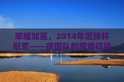 荣耀加冕，2014年足球杯冠军——德国队的辉煌征程与历史意义，荣耀加冕，2014年足球杯冠军——德国队的辉煌征程与历史意义
