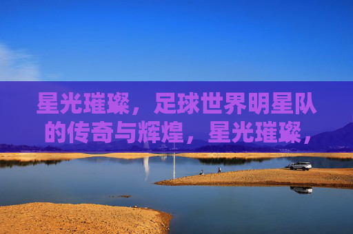 星光璀璨,足球世界明星队的传奇与辉煌,星光璀璨,足球世界明星队的传奇与辉煌