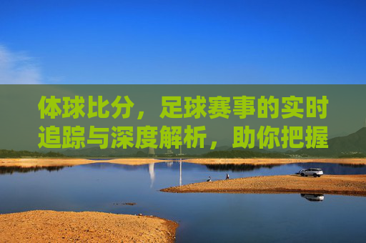 体球比分，足球赛事的实时追踪与深度解析，助你把握每一场比赛的精彩瞬间，体球比分，足球赛事实时追踪与深度解析，助你把握每一场精彩瞬间