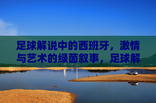 足球解说中的西班牙，激情与艺术的绿茵叙事，足球解说中的西班牙，激情与艺术的绿茵叙事