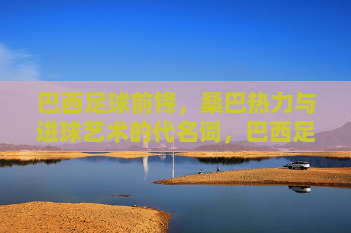 巴西足球前锋，桑巴热力与进球艺术的代名词，巴西足球前锋，桑巴热力与进球艺术的代名词