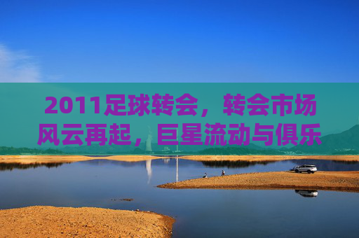 2011足球转会，转会市场风云再起，巨星流动与俱乐部博弈的年度盘点，2011足球转会，巨星流动与俱乐部博弈的年度盘点
