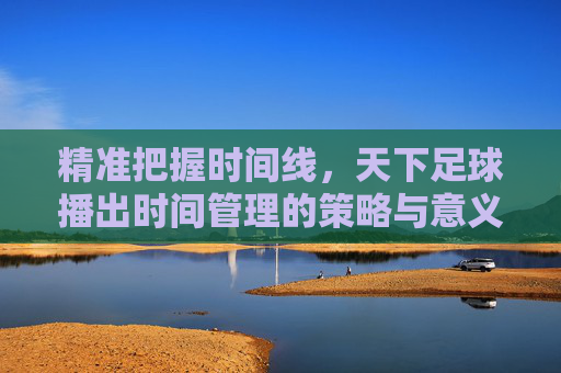精准把握时间线，天下足球播出时间管理的策略与意义，精准把握时间线，天下足球播出时间管理的策略与意义