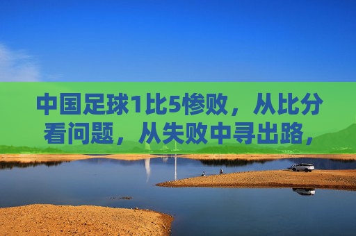 中国足球1比5惨败，从比分看问题，从失败中寻出路，中国足球1比5惨败，从比分看问题，从失败中寻出路