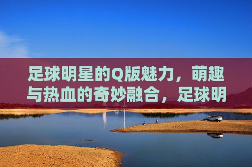 足球明星的Q版魅力,萌趣与热血的奇妙融合,足球明星的Q版魅力,萌趣与热血的奇妙融合