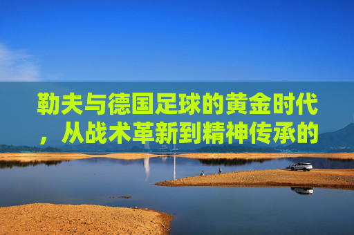 勒夫与德国足球的黄金时代，从战术革新到精神传承的传奇之旅，勒夫与德国足球的黄金时代，从战术革新到精神传承的传奇之旅