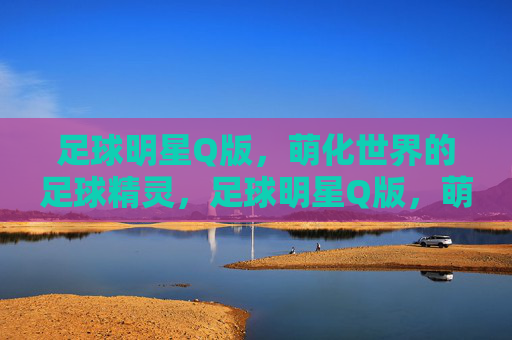 足球明星Q版,萌化世界的足球精灵,足球明星Q版,萌化世界的足球精灵