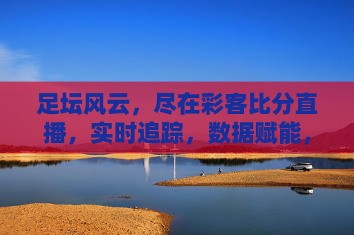 足坛风云，尽在彩客比分直播，实时追踪，数据赋能，点燃足球激情，足坛风云尽在彩客比分直播，实时追踪，数据赋能，点燃足球激情