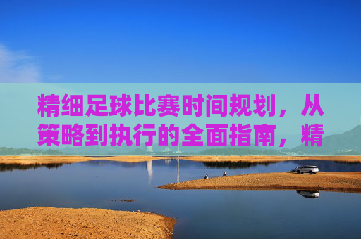 精细足球比赛时间规划，从策略到执行的全面指南，精细足球比赛时间规划，从策略到执行的全面指南