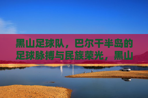 黑山足球队,巴尔干半岛的足球脉搏与民族荣光,黑山足球队,巴尔干半岛的足球脉搏与民族荣光