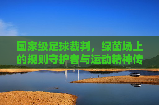 国家级足球裁判，绿茵场上的规则守护者与运动精神传承者，国家级足球裁判，绿茵场规则守护者与运动精神传承者
