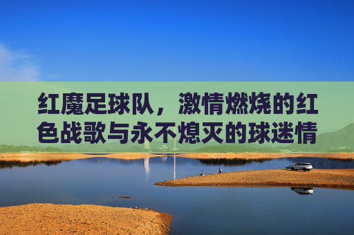 红魔足球队，激情燃烧的红色战歌与永不熄灭的球迷情怀，红魔足球队，激情燃烧的红色战歌与永不熄灭的球迷情怀