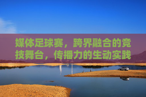 媒体足球赛，跨界融合的竞技舞台，传播力的生动实践，媒体足球赛，跨界融合的竞技舞台，传播力的生动实践